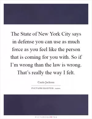 The State of New York City says in defense you can use as much force as you feel like the person that is coming for you with. So if I’m wrong than the law is wrong. That’s really the way I felt Picture Quote #1