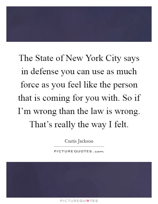 The State of New York City says in defense you can use as much force as you feel like the person that is coming for you with. So if I'm wrong than the law is wrong. That's really the way I felt Picture Quote #1
