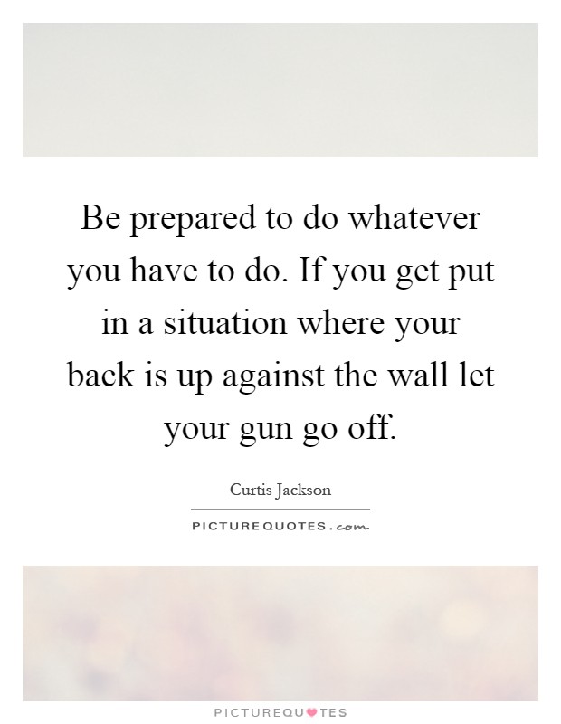 Be prepared to do whatever you have to do. If you get put in a situation where your back is up against the wall let your gun go off Picture Quote #1