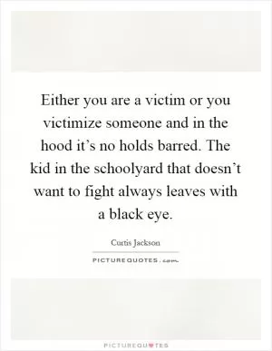 Either you are a victim or you victimize someone and in the hood it’s no holds barred. The kid in the schoolyard that doesn’t want to fight always leaves with a black eye Picture Quote #1