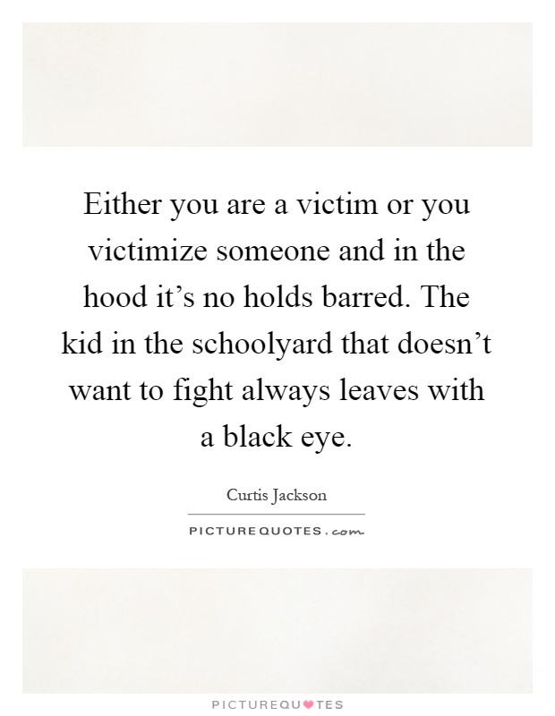 Either you are a victim or you victimize someone and in the hood it's no holds barred. The kid in the schoolyard that doesn't want to fight always leaves with a black eye Picture Quote #1