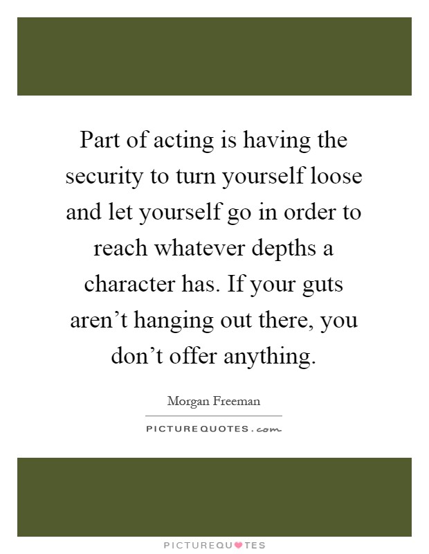 Part of acting is having the security to turn yourself loose and let yourself go in order to reach whatever depths a character has. If your guts aren't hanging out there, you don't offer anything Picture Quote #1