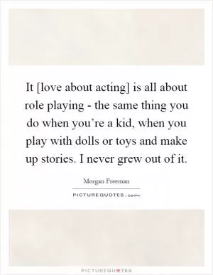 It [love about acting] is all about role playing - the same thing you do when you’re a kid, when you play with dolls or toys and make up stories. I never grew out of it Picture Quote #1