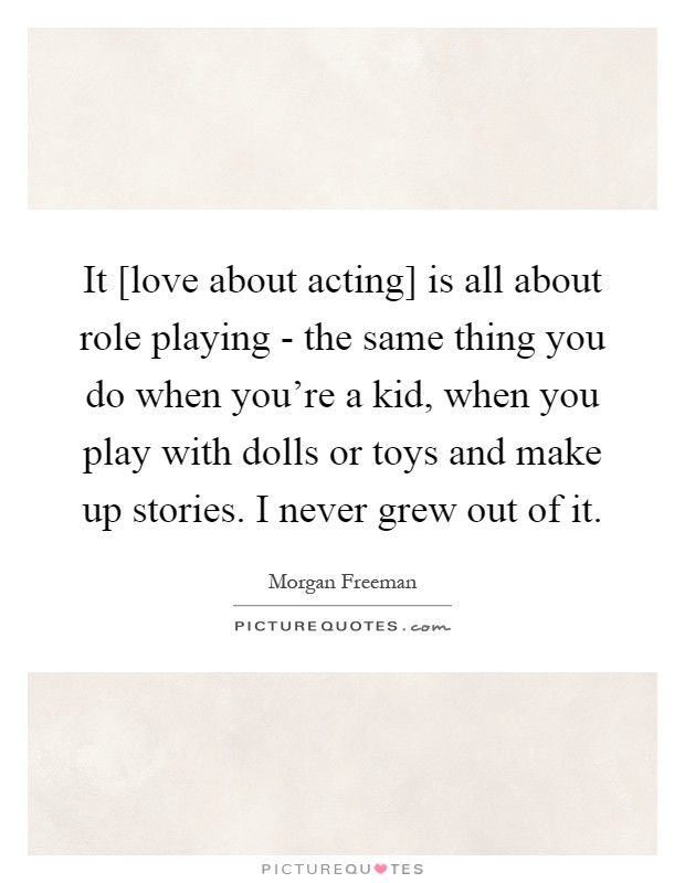 It [love about acting] is all about role playing - the same thing you do when you're a kid, when you play with dolls or toys and make up stories. I never grew out of it Picture Quote #1