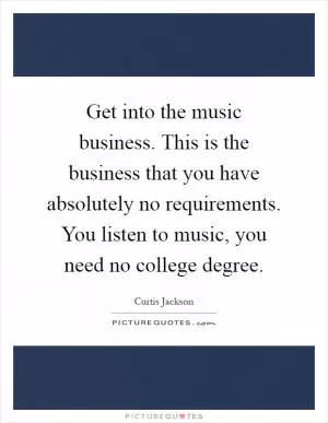 Get into the music business. This is the business that you have absolutely no requirements. You listen to music, you need no college degree Picture Quote #1