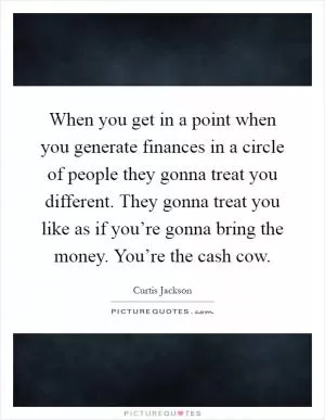 When you get in a point when you generate finances in a circle of people they gonna treat you different. They gonna treat you like as if you’re gonna bring the money. You’re the cash cow Picture Quote #1