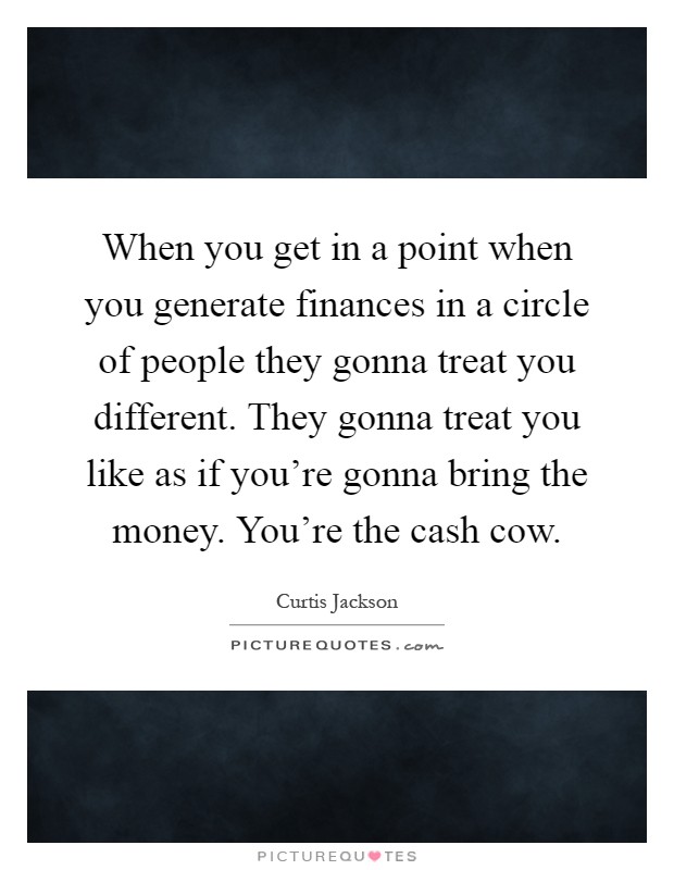 When you get in a point when you generate finances in a circle of people they gonna treat you different. They gonna treat you like as if you're gonna bring the money. You're the cash cow Picture Quote #1