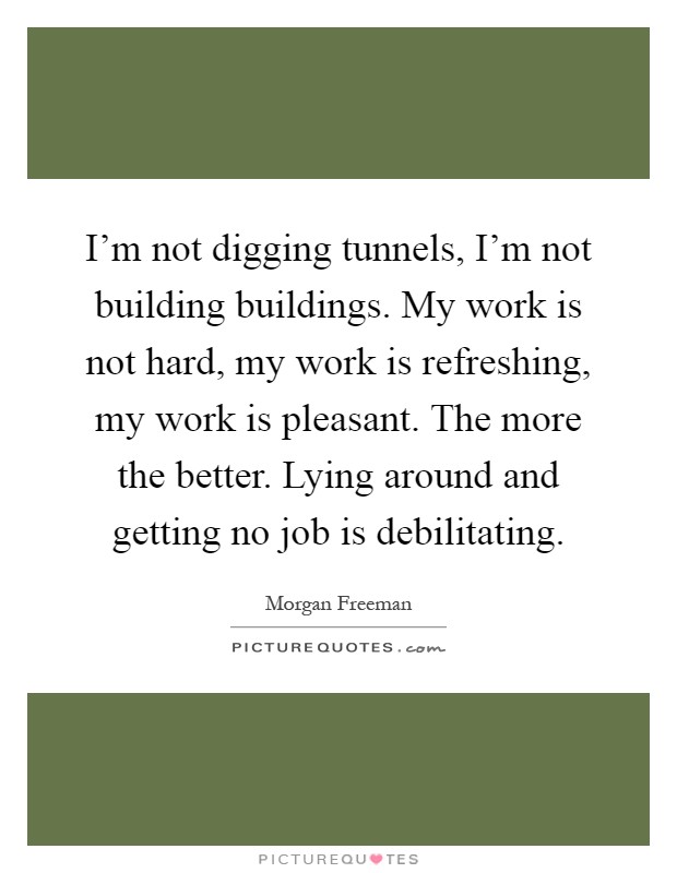 I'm not digging tunnels, I'm not building buildings. My work is not hard, my work is refreshing, my work is pleasant. The more the better. Lying around and getting no job is debilitating Picture Quote #1