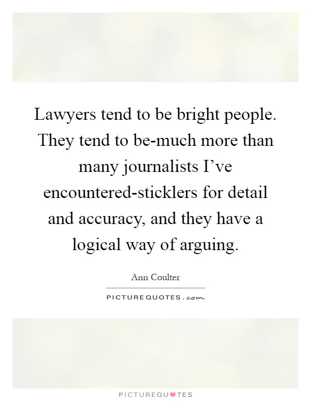 Lawyers tend to be bright people. They tend to be-much more than many journalists I've encountered-sticklers for detail and accuracy, and they have a logical way of arguing Picture Quote #1