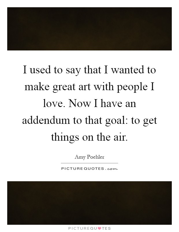 I used to say that I wanted to make great art with people I love. Now I have an addendum to that goal: to get things on the air Picture Quote #1