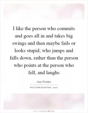 I like the person who commits and goes all in and takes big swings and then maybe fails or looks stupid; who jumps and falls down, rather than the person who points at the person who fell, and laughs Picture Quote #1