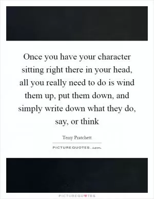 Once you have your character sitting right there in your head, all you really need to do is wind them up, put them down, and simply write down what they do, say, or think Picture Quote #1