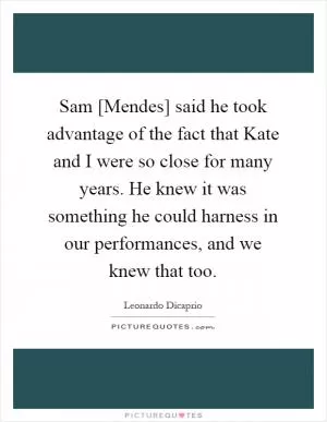 Sam [Mendes] said he took advantage of the fact that Kate and I were so close for many years. He knew it was something he could harness in our performances, and we knew that too Picture Quote #1