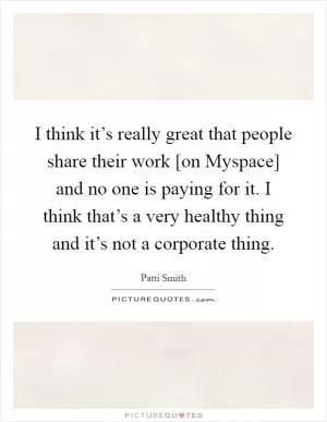 I think it’s really great that people share their work [on Myspace] and no one is paying for it. I think that’s a very healthy thing and it’s not a corporate thing Picture Quote #1
