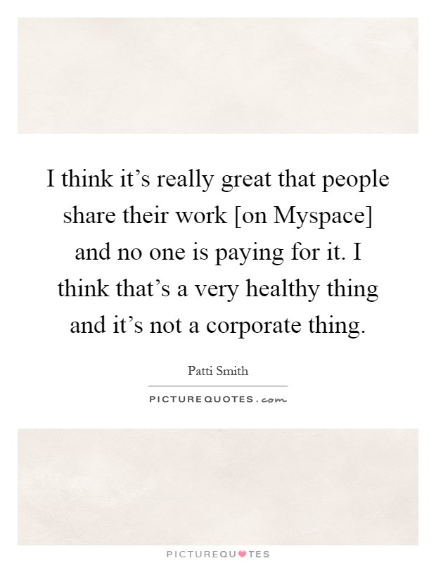 I think it's really great that people share their work [on Myspace] and no one is paying for it. I think that's a very healthy thing and it's not a corporate thing Picture Quote #1