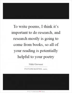To write poems, I think it’s important to do research, and research mostly is going to come from books, so all of your reading is potentially helpful to your poetry Picture Quote #1
