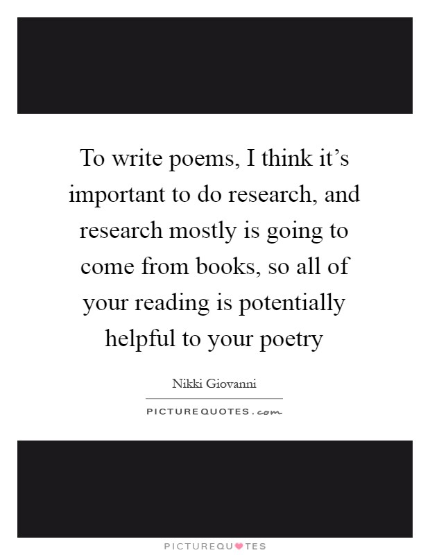 To write poems, I think it's important to do research, and research mostly is going to come from books, so all of your reading is potentially helpful to your poetry Picture Quote #1
