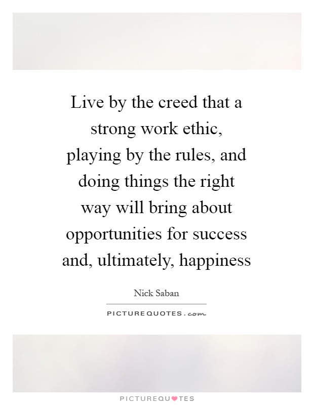 Live by the creed that a strong work ethic, playing by the rules, and doing things the right way will bring about opportunities for success and, ultimately, happiness Picture Quote #1