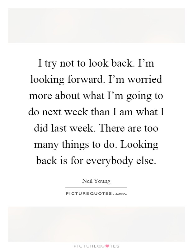 I try not to look back. I'm looking forward. I'm worried more about what I'm going to do next week than I am what I did last week. There are too many things to do. Looking back is for everybody else Picture Quote #1