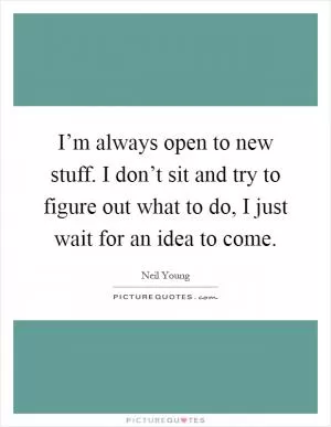 I’m always open to new stuff. I don’t sit and try to figure out what to do, I just wait for an idea to come Picture Quote #1