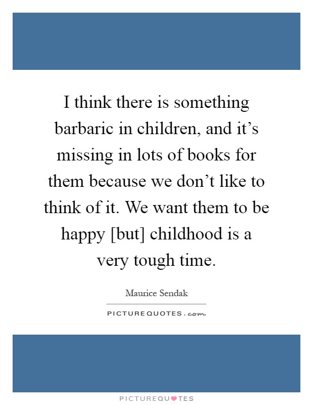 I think there is something barbaric in children, and it's missing in lots of books for them because we don't like to think of it. We want them to be happy [but] childhood is a very tough time Picture Quote #1