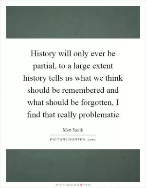 History will only ever be partial, to a large extent history tells us what we think should be remembered and what should be forgotten, I find that really problematic Picture Quote #1