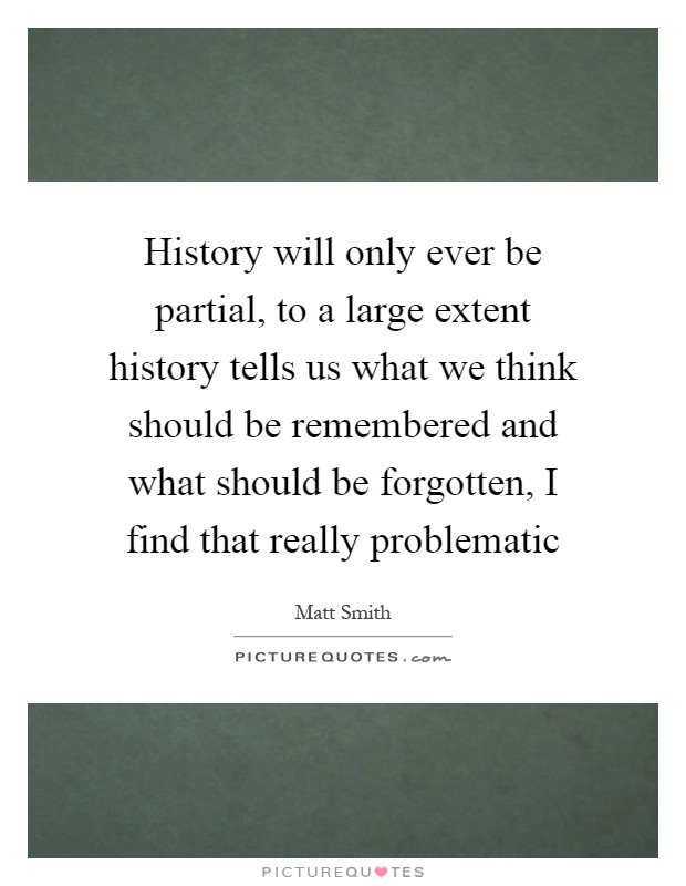 History will only ever be partial, to a large extent history tells us what we think should be remembered and what should be forgotten, I find that really problematic Picture Quote #1