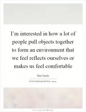 I’m interested in how a lot of people pull objects together to form an environment that we feel reflects ourselves or makes us feel comfortable Picture Quote #1