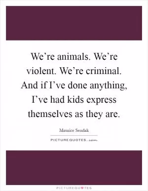 We’re animals. We’re violent. We’re criminal. And if I’ve done anything, I’ve had kids express themselves as they are Picture Quote #1