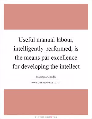 Useful manual labour, intelligently performed, is the means par excellence for developing the intellect Picture Quote #1