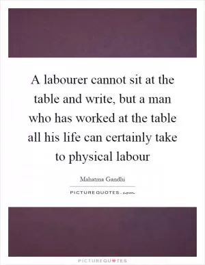 A labourer cannot sit at the table and write, but a man who has worked at the table all his life can certainly take to physical labour Picture Quote #1