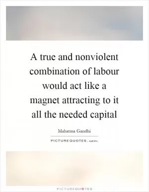 A true and nonviolent combination of labour would act like a magnet attracting to it all the needed capital Picture Quote #1