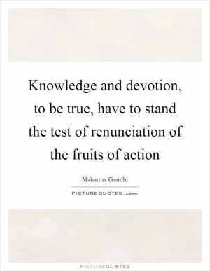 Knowledge and devotion, to be true, have to stand the test of renunciation of the fruits of action Picture Quote #1