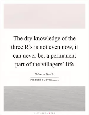 The dry knowledge of the three R’s is not even now, it can never be, a permanent part of the villagers’ life Picture Quote #1