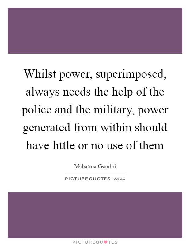 Whilst power, superimposed, always needs the help of the police and the military, power generated from within should have little or no use of them Picture Quote #1