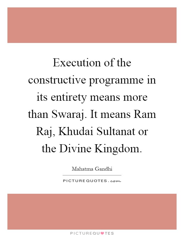 Execution of the constructive programme in its entirety means more than Swaraj. It means Ram Raj, Khudai Sultanat or the Divine Kingdom Picture Quote #1