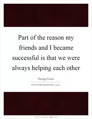 Part of the reason my friends and I became successful is that we were always helping each other Picture Quote #1