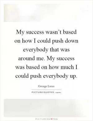 My success wasn’t based on how I could push down everybody that was around me. My success was based on how much I could push everybody up Picture Quote #1