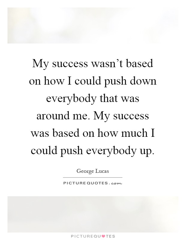 My success wasn't based on how I could push down everybody that was around me. My success was based on how much I could push everybody up Picture Quote #1