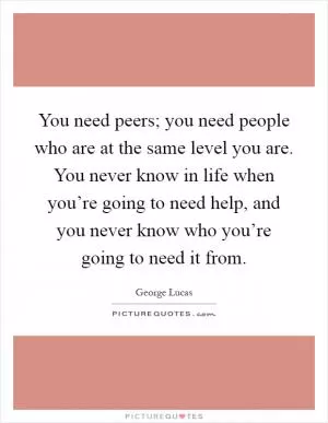 You need peers; you need people who are at the same level you are. You never know in life when you’re going to need help, and you never know who you’re going to need it from Picture Quote #1