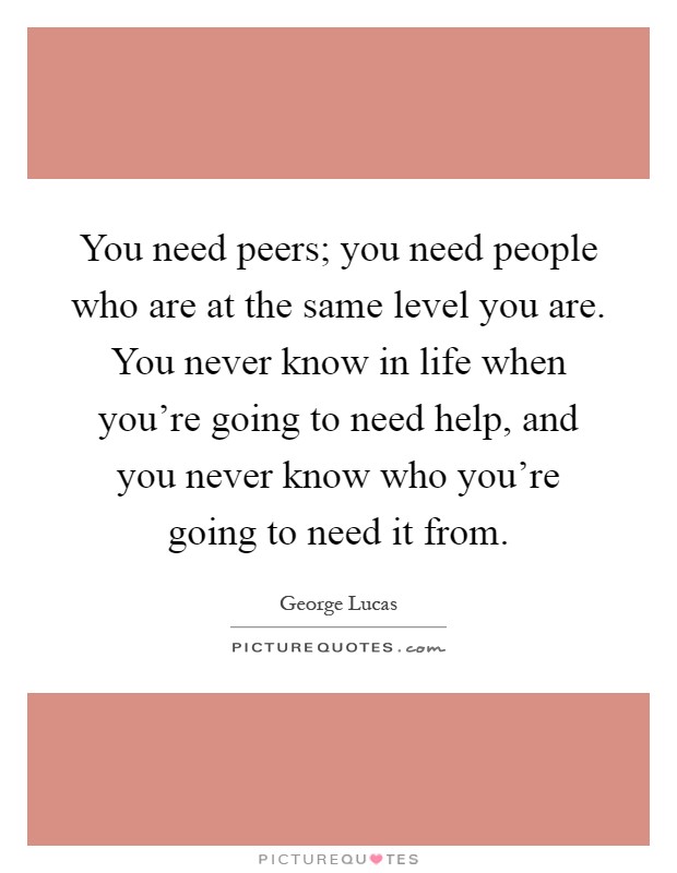 You need peers; you need people who are at the same level you are. You never know in life when you're going to need help, and you never know who you're going to need it from Picture Quote #1