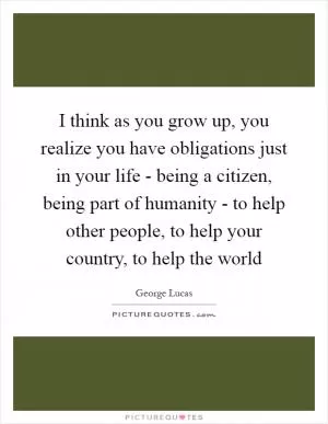 I think as you grow up, you realize you have obligations just in your life - being a citizen, being part of humanity - to help other people, to help your country, to help the world Picture Quote #1