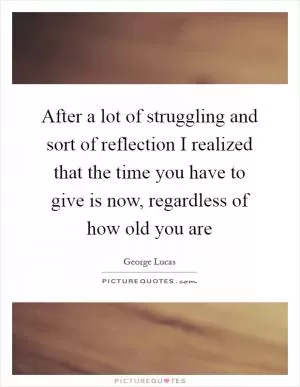 After a lot of struggling and sort of reflection I realized that the time you have to give is now, regardless of how old you are Picture Quote #1
