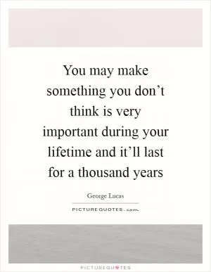 You may make something you don’t think is very important during your lifetime and it’ll last for a thousand years Picture Quote #1