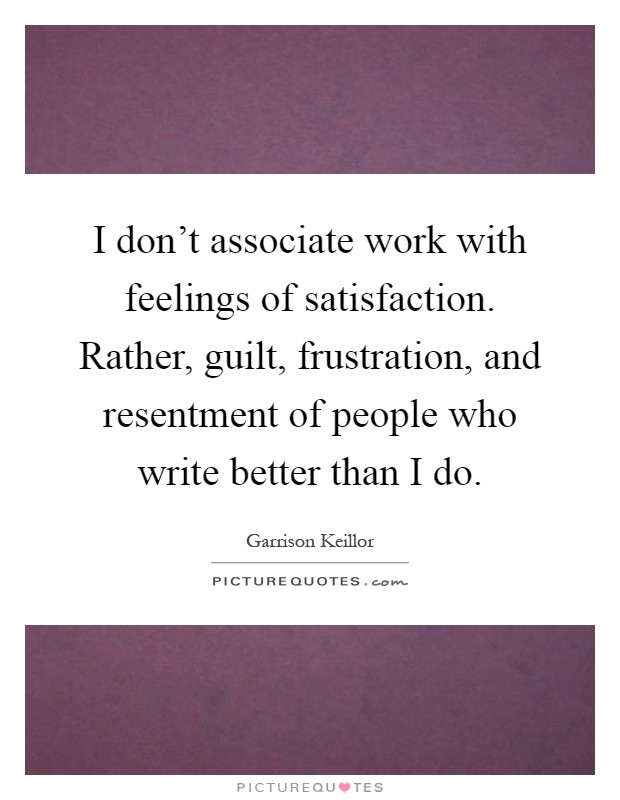 I don't associate work with feelings of satisfaction. Rather, guilt, frustration, and resentment of people who write better than I do Picture Quote #1