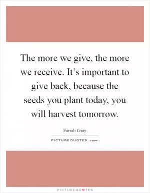 The more we give, the more we receive. It’s important to give back, because the seeds you plant today, you will harvest tomorrow Picture Quote #1
