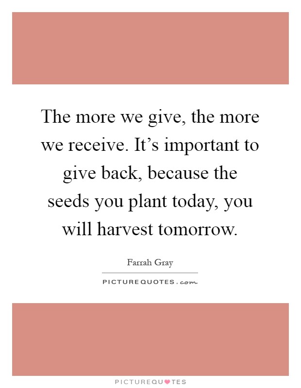 The more we give, the more we receive. It's important to give back, because the seeds you plant today, you will harvest tomorrow Picture Quote #1