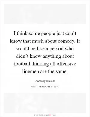 I think some people just don’t know that much about comedy. It would be like a person who didn’t know anything about football thinking all offensive linemen are the same Picture Quote #1