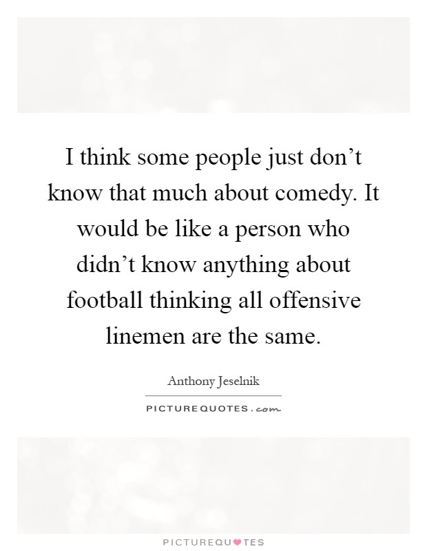 I think some people just don't know that much about comedy. It would be like a person who didn't know anything about football thinking all offensive linemen are the same Picture Quote #1