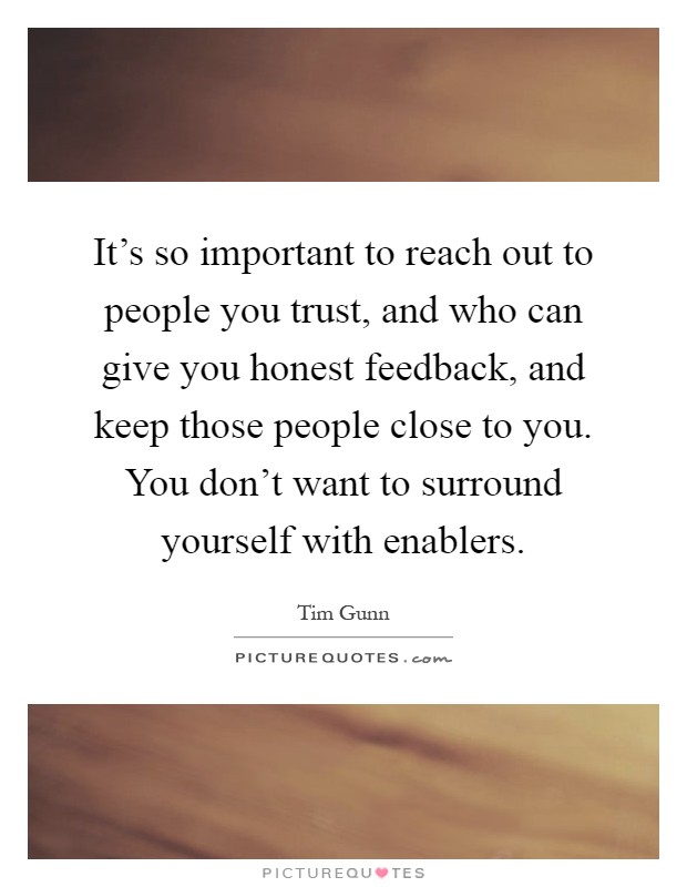 It's so important to reach out to people you trust, and who can give you honest feedback, and keep those people close to you. You don't want to surround yourself with enablers Picture Quote #1